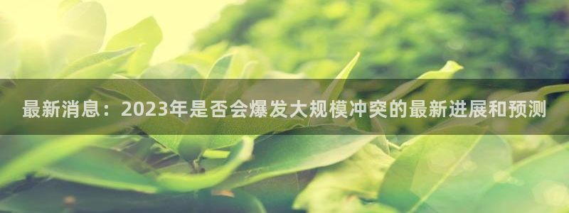 壹号大舞台娱乐传媒：最新消息：2023年是否会爆发大规模冲突的最新进展和预测