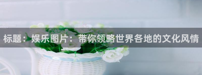 壹号平台注册链接官网下载：标题：娱乐图片：带你领略世界各地的文化风情