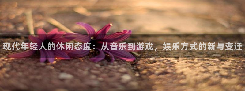 壹号官方app下载安装：现代年轻人的休闲态度：从音乐到游戏，娱乐方式的新与变迁