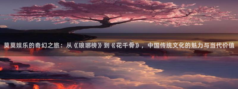 万事娱乐网址：莫莫娱乐的奇幻之旅：从《琅琊榜》到《花千骨》，中国传统文化的魅力与当代价值